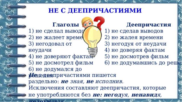 НЕ С ДЕЕПРИЧАСТИЯМИ  Глаголы  Деепричастия 1) не сделал выводов 1) не сделав выводов 2) не жалеет времени 2) не жалея времени 3) негодовал от неудачи 3) негодуя от неудачи 4) не доверяют фактам 4) не доверяя фактам 5) не досмотрел фильм 5) не досмотрев фильм 6) не додумался до решения 6) не додумавшись до решения Не  с деепричастиями пишется раздельно:  не  зная,  не  исполнив. Исключения составляют деепричастия, которые не употребляются без  не: негод уя,  ненавид я,  недоум евая. 