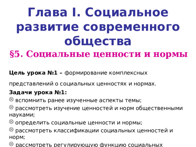 Глава I . Социальное развитие современного общества § 5. Социальные ценности и нормы  Цель урока №1 – формирование комплексных представлений о социальных ценностях и нормах.  Задачи урока №1:  вспомнить ранее изученные аспекты темы;  рассмотреть изучение ценностей и норм общественными науками;  определить социальные ценности и нормы;  рассмотреть классификации социальных ценностей и норм;  рассмотреть регулирующую функцию социальных ценностей и норм.  