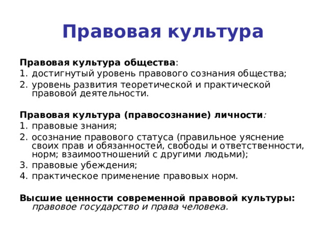 Правовая культура Правовая культура общества : достигнутый уровень правового сознания общества; уровень развития теоретической и практической правовой деятельности.  Правовая культура (правосознание) личности : правовые знания; осознание правового статуса (правильное уяснение своих прав и обязанностей, свободы и ответственности, норм; взаимоотношений с другими людьми); правовые убеждения; практическое применение правовых норм.  Высшие ценности современной правовой культуры:  правовое государство и права человека. 