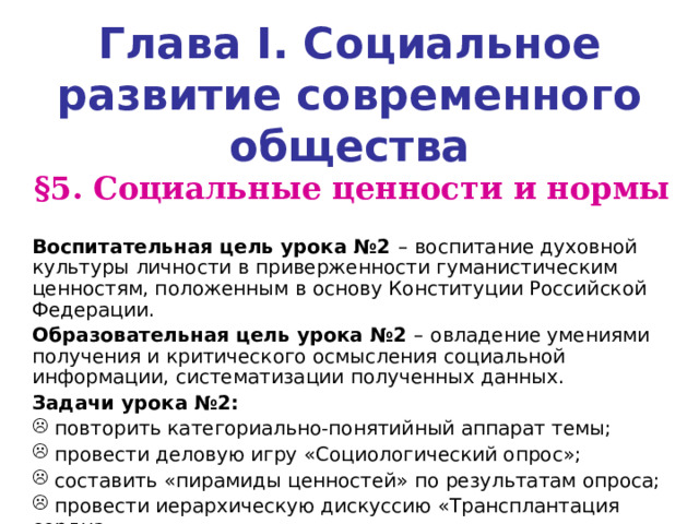 Глава I . Социальное развитие современного общества § 5. Социальные ценности и нормы  Воспитательная цель урока №2 –  воспитание духовной культуры личности в приверженности гуманистическим ценностям, положенным в основу Конституции Российской Федерации. Образовательная цель урока №2 –  овладение умениями получения и критического осмысления социальной информации, систематизации полученных данных. Задачи урока №2:  повторить категориально-понятийный аппарат темы;  провести деловую игру «Социологический опрос»;  составить «пирамиды ценностей» по результатам опроса;  провести иерархическую дискуссию «Трансплантация сердца». 