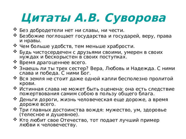 Цитаты А.В. Суворова Без добродетели нет ни славы, ни чести. Безбожие поглощает государства и государей, веру, права и нравы. Чем больше удобств, тем меньше храбрости. Будь чистосердечен с друзьями своими, умерен в своих нуждах и бескорыстен в своих поступках. Время драгоценнее всего. Знаешь ли ты трех сестер? Вера, Любовь и Надежда. С ними слава и победа. С ними Бог. Вся земля не стоит даже одной капли бесполезно пролитой крови. Истинная слава не может быть оценена: она есть следствие пожертвования самим собою в пользу общего блага. Деньги дороги, жизнь человеческая еще дороже, а время дороже всего. Три главных достоинства вождя: мужество, ум, здоровье (телесное и душевное). Кто любит свое Отечество, тот подает лучший пример любви к человечеству. 
