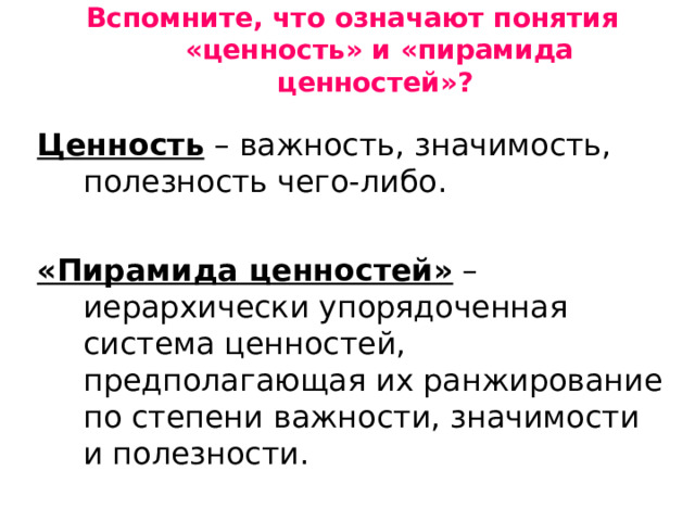 Вспомните, что означают понятия «ценность» и «пирамида ценностей»?    Ценность – важность, значимость, полезность чего-либо. «Пирамида ценностей» – иерархически упорядоченная система ценностей, предполагающая их ранжирование по степени важности, значимости и полезности. 