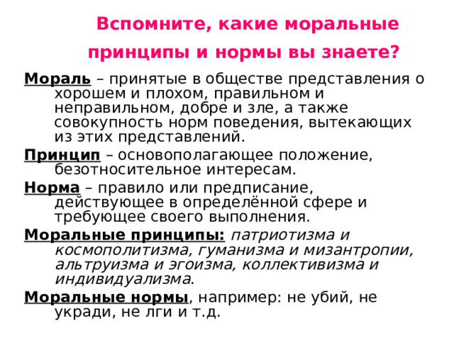  Вспомните, какие моральные принципы и нормы вы знаете?    Мораль  – принятые в обществе представления о хорошем и плохом, правильном и неправильном, добре и зле, а также совокупность норм поведения, вытекающих из этих представлений. Принцип – основополагающее положение, безотносительное интересам. Норма – правило или предписание, действующее в определённой сфере и требующее своего выполнения. Моральные принципы:  патриотизма и космополитизма, гуманизма и мизантропии, альтруизма и эгоизма, коллективизма и индивидуализма.  Моральные нормы , например: не убий, не укради, не лги и т.д. 