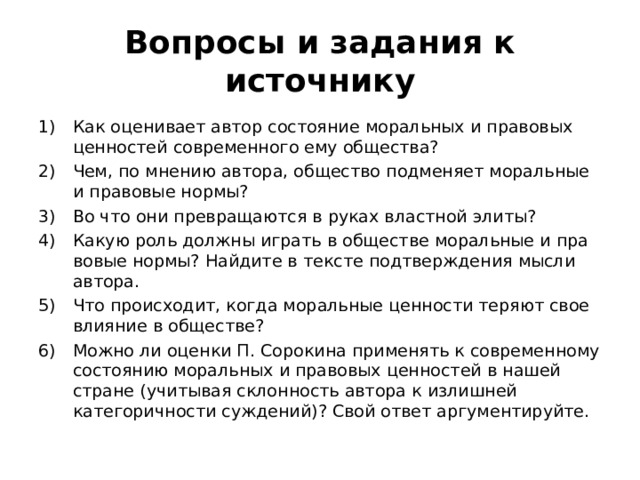 Вопросы и задания к источнику Как оценивает автор состо­яние моральных и правовых ценностей современного ему общест­ва? Чем, по мнению автора, общество подменяет моральные и правовые нормы? Во что они превращаются в руках властной элиты? Какую роль должны играть в обществе моральные и пра­вовые нормы? Найдите в тексте подтверждения мысли автора. Что происходит, когда моральные ценности теряют свое влия­ние в обществе? Можно ли оценки П. Сорокина применять к со­временному состоянию моральных и правовых ценностей в нашей стране (учитывая склонность автора к излишней категоричности суждений)? Свой ответ аргументируйте. 