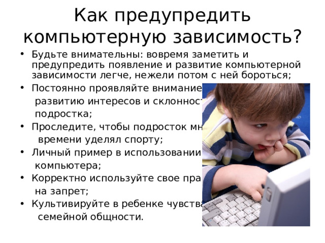 Как предупредить компьютерную зависимость? Будьте внимательны: вовремя заметить и предупредить появление и развитие компьютерной зависимости легче, нежели потом с ней бороться; Постоянно проявляйте внимание к  развитию интересов и склонностей  подростка; Проследите, чтобы подросток много  времени уделял спорту; Личный пример в использовании  компьютера; Корректно используйте свое право  на запрет; Культивируйте в ребенке чувства  семейной общности. 