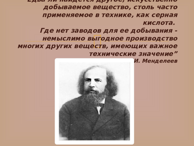 “ Едва ли найдется другое, искусственно добываемое вещество, столь часто применяемое в технике, как серная кислота.   Где нет заводов для ее добывания - немыслимо выгодное производство многих других веществ, имеющих важное технические значение”  Д.И. Менделеев   