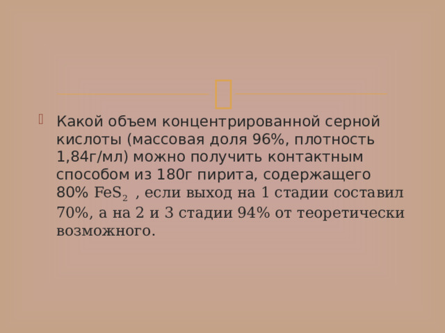 Какой объем концентрированной серной кислоты (массовая доля 96%, плотность 1,84г/мл) можно получить контактным способом из 180г пирита, содержащего 80% FeS 2 , если выход на 1 стадии составил 70%, а на 2 и 3 стадии 94% от теоретически возможного. 