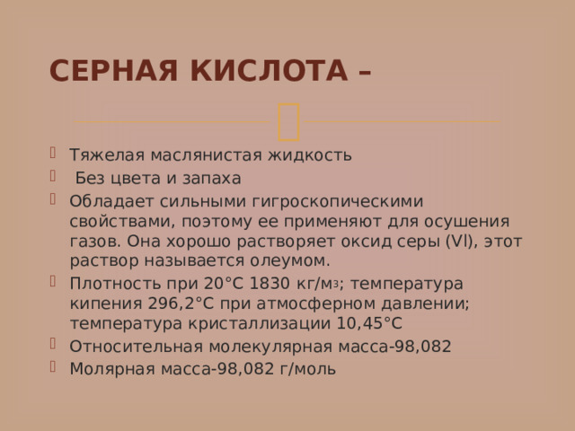 СЕРНАЯ КИСЛОТА – Тяжелая маслянистая жидкость  Без цвета и запаха Обладает сильными гигроскопическими свойствами, поэтому ее применяют для осушения газов. Она хорошо растворяет оксид серы (Vl), этот раствор называется олеумом. Плотность при 20°С 1830 кг/м 3 ; температура кипения 296,2°С при атмосферном давлении; температура кристаллизации 10,45°С Относительная молекулярная масса-98,082 Молярная масса-98,082 г/моль 