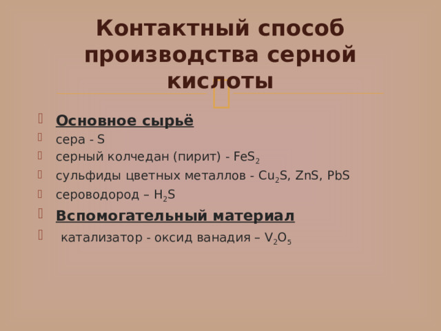 Контактный способ производства серной кислоты Основное сырьё сера - S серный колчедан (пирит) - FeS 2 сульфиды цветных металлов - Cu 2 S, ZnS, PbS сероводород – H 2 S Вспомогательный материал   катализатор - оксид ванадия – V 2 O 5 