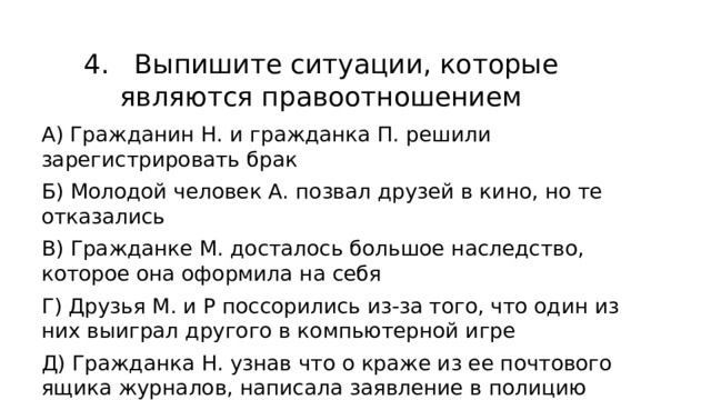 4. Выпишите ситуации, которые являются правоотношением А) Гражданин Н. и гражданка П. решили зарегистрировать брак Б) Молодой человек А. позвал друзей в кино, но те отказались В) Гражданке М. досталось большое наследство, которое она оформила на себя Г) Друзья М. и Р поссорились из-за того, что один из них выиграл другого в компьютерной игре Д) Гражданка Н. узнав что о краже из ее почтового ящика журналов, написала заявление в полицию 