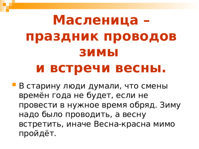 Масленица – праздник проводов зимы  и встречи весны. В старину люди думали, что смены времён года не будет, если не провести в нужное время обряд. Зиму надо было проводить, а весну встретить, иначе Весна-красна мимо пройдёт. 