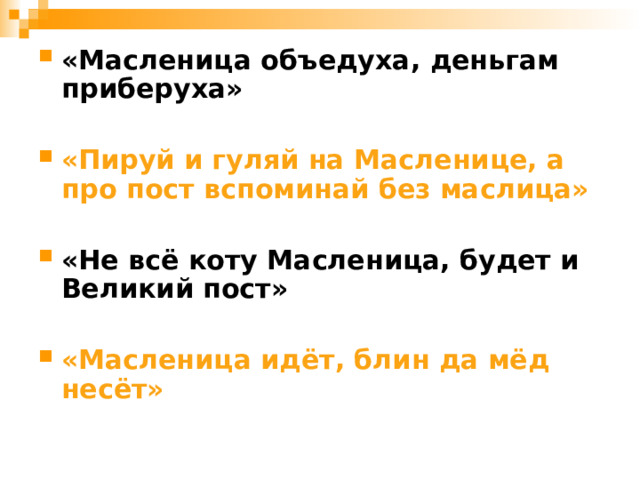 «Масленица объедуха, деньгам приберуха»  «Пируй и гуляй на Масленице, а про пост вспоминай без маслица»  «Не всё коту Масленица, будет и Великий пост»  «Масленица идёт, блин да мёд несёт»  