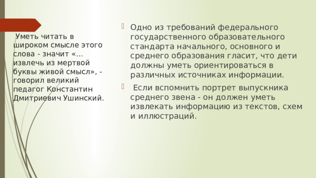 Одно из требований федерального государственного образовательного стандарта начального, основного и среднего образования гласит, что дети должны уметь ориентироваться в различных источниках информации.  Если вспомнить портрет выпускника среднего звена - он должен уметь извлекать информацию из текстов, схем и иллюстраций.   Уметь читать в широком смысле этого слова - значит «… извлечь из мертвой буквы живой смысл», -говорил великий педагог Константин Дмитриевич Ушинский. 