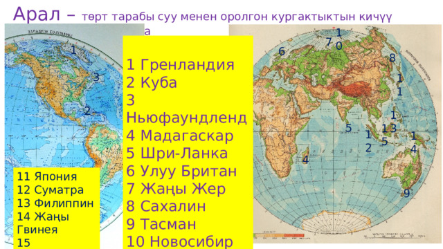 Арал – төрт тарабы суу менен оролгон кургактыктын кичүү бөлугү. Арал – острова     (о-ва,   о.) 10 7 1 Гренландия 2 Куба 3 Ньюфаундленд 4 Мадагаскар 5 Шри-Ланка 6 Улуу Британ 7 Жаңы Жер 8 Сахалин 9 Тасман 10 Новосибир 1 6 8 3 11 2 13 5 15 12 14 4 11 Япония 12 Суматра 13 Филиппин 14 Жаңы Гвинея 15 Калимантан 9 