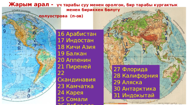 Жарым арал - үч тарабы суу менен оролгон, бир тарабы кургактык менен бириккен бөлүгү    полуострова (п-ов)  23 22 29 26 21 20 24 16 Арабистан 17 Индостан 18 Кичи Азия 19 Балкан 20 Аппенин 21 Пиреней 22 Скандинавия 23 Камчатка 24 Карея 25 Сомали 26 Лобрадор 19 18 27 28 16 17 31 25 27 Флорида 28 Калифорния 29 Аляска 30 Антарктика 31 Индокытай 30 