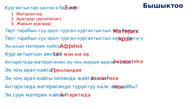 Бышыктоо 3 кө Кургактыктар канчага бөлүнөт: Төрт тарабын суу ороп турган кургактыктын чоң бөлүгү : Төрт тарабын суу ороп турган кургактыктын кичүү бөлүгү : Эң ысык материк кайсы: Кургактыктын аянты: Антарктида материгинин эң чоң жарым аралы кайсы? Эң чоң арал кайсы? Эң чоң арал кайсы океанда жайгашкан? Антарктида материгинде туруктуу калк жашайбы? Эң суук материк кайсы? Материктер Аралдар (архипелаг) Жарым аралдар Материк Арал Африка 149 млн км кв Антарктика Гренландия Атлантика Жок Антарктида 