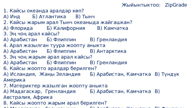 Жыйынтыктоо:  ZipGrade 1. Кайсы океанда аралдар көп? А) Инд   Б) Атлантика   В) Тынч 2. Кайсы жарым арал Тынч океаныда жайгашкан? А) Флорида   Б) Калифорния   В) Камчатка 3. Эң чоң арал кайсы? А) Арабистан   Б) Флиппин   В) Гренландия 4. Арал жазылган туура жоопту аныкта А) Арабистан   Б) Флиппин   В) Антарктика 5. Эң чоң жарым арал арал кайсы? А) Арабистан   Б) Флиппин   В) Гренландия 6. Кайсы жоопто аралдар берилген? А) Исландия, Жаңы Зеландия   Б) Арабистан, Камчатка  В) Түндүк Америка 7. Материктер жазылган жоопту аныкта А) Мадагаскар, Гренландия   Б) Арабистан, Камчатка  В) Австралия, Африка 8. Кайсы жоопто жарым арал берилген? А) Мадагаскар, Гренландия   Б) Арабистан, Камчатка  В) Флиппин, Япония 