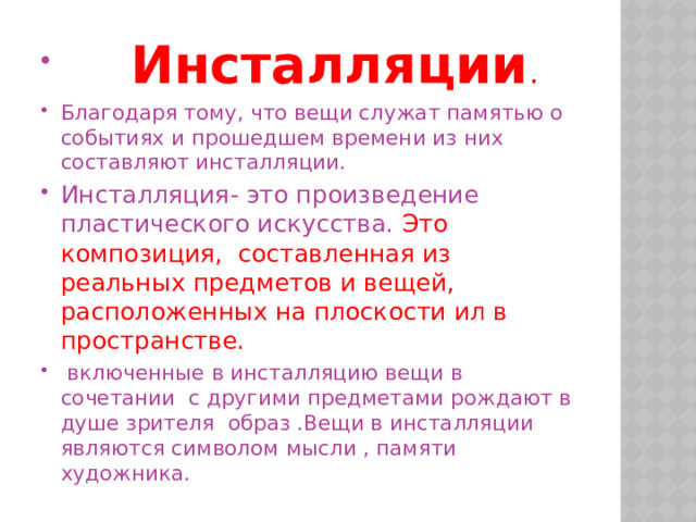  Инсталляции . Благодаря тому, что вещи служат памятью о событиях и прошедшем времени из них составляют инсталляции. Инсталляция- это произведение пластического искусства. Это композиция, составленная из реальных предметов и вещей, расположенных на плоскости ил в пространстве.  включенные в инсталляцию вещи в сочетании с другими предметами рождают в душе зрителя образ .Вещи в инсталляции являются символом мысли , памяти художника. 