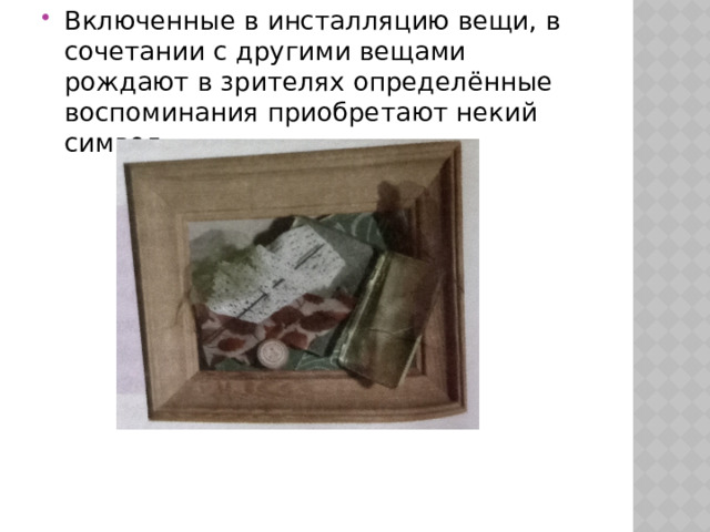 Включенные в инсталляцию вещи, в сочетании с другими вещами рождают в зрителях определённые воспоминания приобретают некий символ. 