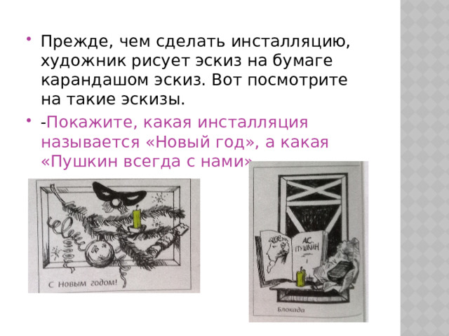 Прежде, чем сделать инсталляцию, художник рисует эскиз на бумаге карандашом эскиз. Вот посмотрите на такие эскизы. - Покажите, какая инсталляция называется «Новый год», а какая «Пушкин всегда с нами» 