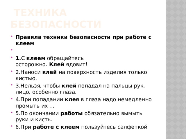  техника безопасности Правила техники безопасности при работе с клеем   1. С  клеем  обращайтесь осторожно.  Клей  ядовит! 2.Наноси  клей  на поверхность изделия только кистью. 3.Нельзя, чтобы  клей  попадал на пальцы рук, лицо, особенно глаза. 4.При попадании  клея  в глаза надо немедленно промыть их ... 5.По окончании  работы  обязательно вымыть руки и кисть. 6.При  работе с клеем  пользуйтесь салфеткой 