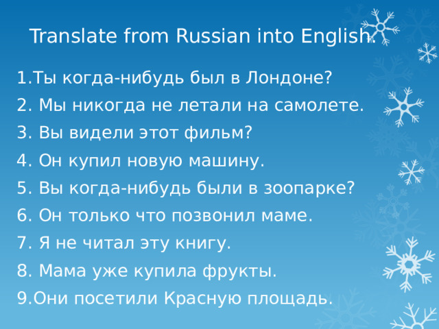Translate from Russian into English. 1.Ты когда-нибудь был в Лондоне? 2. Мы никогда не летали на самолете. 3. Вы видели этот фильм? 4. Он купил новую машину. 5. Вы когда-нибудь были в зоопарке? 6. Он только что позвонил маме. 7. Я не читал эту книгу. 8. Мама уже купила фрукты. 9.Они посетили Красную площадь. 