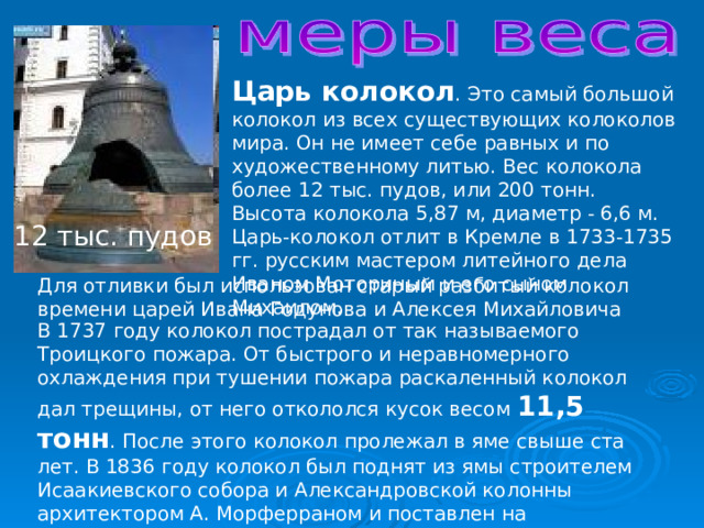 Царь колокол . Это самый большой колокол из всех существующих колоколов мира. Он не имеет себе равных и по художественному литью. Вес колокола более 12 тыс. пудов, или 200 тонн. Высота колокола 5,87 м, диаметр - 6,6 м. Царь-колокол отлит в Кремле в 1733-1735 гг. русским мастером литейного дела Иваном Моториным и его сыном Михаилом. 12 тыс. пудов Для отливки был использован старый разбитый колокол времени царей Ивана Годунова и Алексея Михайловича В 1737 году колокол пострадал от так называемого Троицкого пожара. От быстрого и неравномерного охлаждения при тушении пожара раскаленный колокол дал трещины, от него откололся кусок весом 11,5 тонн . После этого колокол пролежал в яме свыше ста лет. В 1836 году колокол был поднят из ямы строителем Исаакиевского собора и Александровской колонны архитектором А. Морферраном и поставлен на каменный постамент. 