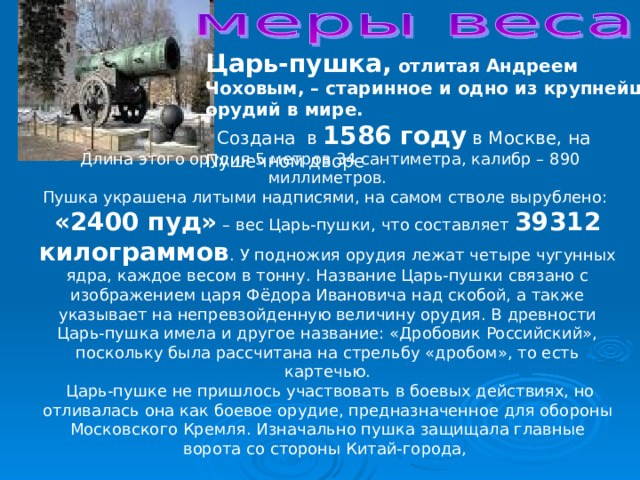 Царь-пушка, отлитая Андреем Чоховым, – старинное и одно из крупнейших орудий в мире.   Создана в 1586 году в Москве, на Пушечном дворе  Длина этого орудия 5 метров 34 сантиметра, калибр – 890 миллиметров. Пушка украшена литыми надписями, на самом стволе вырублено: «2400 пуд» – вес Царь-пушки, что составляет 39312 килограммов . У подножия орудия лежат четыре чугунных ядра, каждое весом в тонну. Название Царь-пушки связано с изображением царя Фёдора Ивановича над скобой, а также указывает на непревзойденную величину орудия. В древности Царь-пушка имела и другое название: «Дробовик Российский», поскольку была рассчитана на стрельбу «дробом», то есть картечью.   Царь-пушке не пришлось участвовать в боевых действиях, но отливалась она как боевое орудие, предназначенное для обороны Московского Кремля. Изначально пушка защищала главные ворота со стороны Китай-города, 