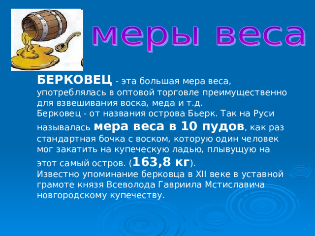 БЕРКОВЕЦ - эта большая мера веса, употреблялась в оптовой торговле преимущественно для взвешивания воска, меда и т.д.  Берковец - от названия острова Бьерк. Так на Руси называлась мера веса в 10 пудов , как раз стандартная бочка с воском, которую один человек мог закатить на купеческую ладью, плывущую на этот самый остров. ( 163,8 кг ).  Известно упоминание берковца в XII веке в уставной грамоте князя Всеволода Гавриила Мстиславича новгородскому купечеству. 