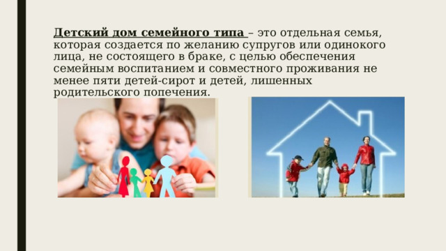 Детский дом семейного типа – это отдельная семья, которая создается по желанию супругов или одинокого лица, не состоящего в браке, с целью обеспечения семейным воспитанием и совместного проживания не менее пяти детей-сирот и детей, лишенных родительского попечения. 