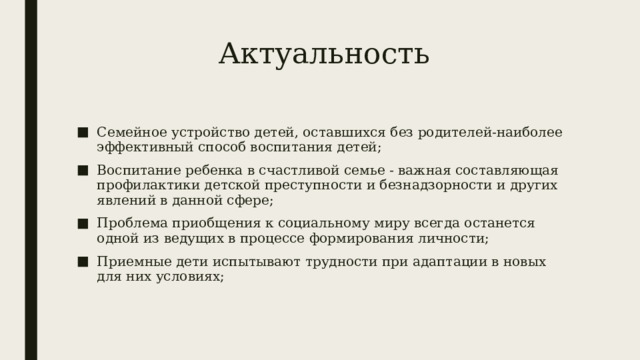 Актуальность Семейное устройство детей, оставшихся без родителей-наиболее эффективный способ воспитания детей; Воспитание ребенка в счастливой семье - важная составляющая профилактики детской преступности и безнадзорности и других явлений в данной сфере; Проблема приобщения к социальному миру всегда останется одной из ведущих в процессе формирования личности; Приемные дети испытывают трудности при адаптации в новых для них условиях; 