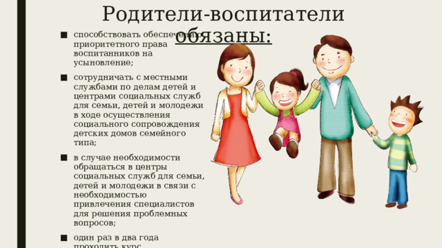 Родители-воспитатели обязаны: способствовать обеспечению приоритетного права воспитанников на усыновление; сотрудничать с местными службами по делам детей и центрами социальных служб для семьи, детей и молодежи в ходе осуществления социального сопровождения детских домов семейного типа; в случае необходимости обращаться в центры социальных служб для семьи, детей и молодежи в связи с необходимостью привлечения специалистов для решения проблемных вопросов; один раз в два года проходить курс соответствующей подготовки, проведение которой обеспечивают областные центры социальных служб для семьи, детей и молодежи по программе. 