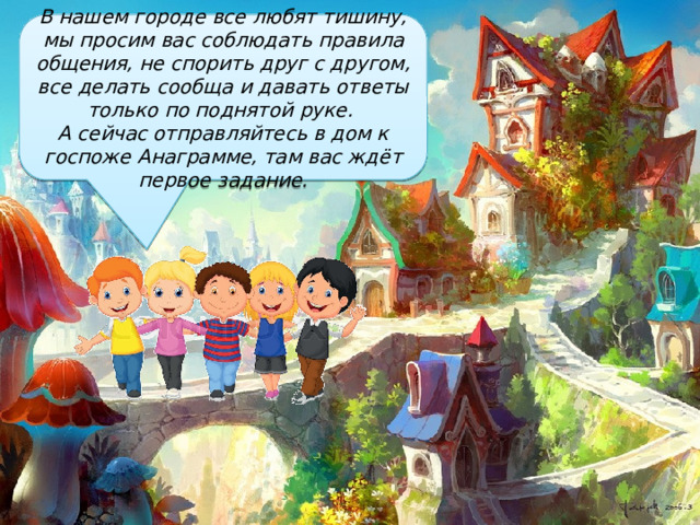 В нашем городе все любят тишину, мы просим вас соблюдать правила общения, не спорить друг с другом, все делать сообща и давать ответы только по поднятой руке. А сейчас отправляйтесь в дом к госпоже Анаграмме, там вас ждёт первое задание. 
