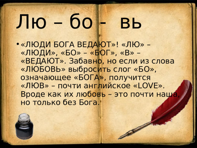 Лю – бо - вь «ЛЮДИ БОГА ВЕДАЮТ»! «ЛЮ» – «ЛЮДИ», «БО» – «БОГ», «В» – «ВЕДАЮТ». Забавно, но если из слова «ЛЮБОВЬ» выбросить слог «БО», означающее «БОГА», получится «ЛЮВ» – почти английское «LOVE». Вроде как их любовь – это почти наша, но только без Бога. 