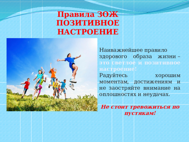 Правила ЗОЖ ПОЗИТИВНОЕ НАСТРОЕНИЕ Наиважнейшее правило здорового образа жизни – это светлое и позитивное настроение! Радуйтесь хорошим моментам, достижениям и не заостряйте внимание на оплошностях и неудачах.  Не стоит тревожиться по пустякам! 