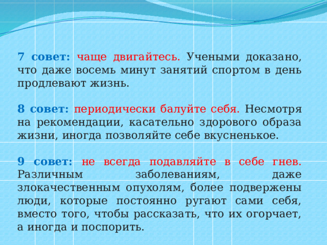 7 совет: чаще двигайтесь. Учеными доказано, что даже восемь минут занятий спортом в день продлевают жизнь.   8 совет:  периодически балуйте себя. Несмотря на рекомендации, касательно здорового образа жизни, иногда позволяйте себе вкусненькое. 9 совет: не всегда подавляйте в себе гнев. Различным заболеваниям, даже злокачественным опухолям, более подвержены люди, которые постоянно ругают сами себя, вместо того, чтобы рассказать, что их огорчает, а иногда и поспорить. 