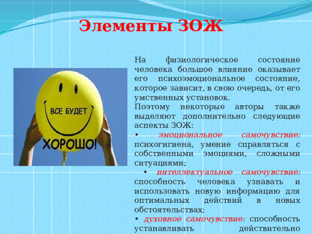 Элементы ЗОЖ На физиологическое состояние человека большое влияние оказывает его психоэмоциональное состояние, которое зависит, в свою очередь, от его умственных установок. Поэтому некоторые авторы также выделяют дополнительно следующие аспекты ЗОЖ: • эмоциональное самочувствие : психогигиена, умение справляться с собственными эмоциями, сложными ситуациями; • интеллектуальное самочувствие : способность человека узнавать и использовать новую информацию для оптимальных действий в новых обстоятельствах; • духовное самочувствие : способность устанавливать действительно значимые, конструктивные жизненные цели и стремиться к ним, оптимизм. 