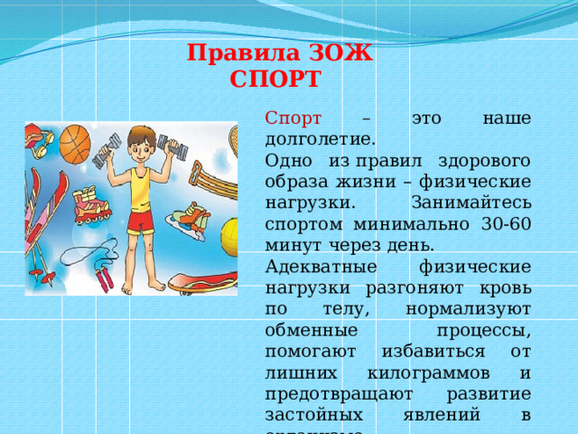 Правила ЗОЖ СПОРТ  Спорт – это наше долголетие. Одно из правил здорового образа жизни – физические нагрузки. Занимайтесь спортом минимально 30-60 минут через день. Адекватные физические нагрузки разгоняют кровь по телу, нормализуют обменные процессы, помогают избавиться от лишних килограммов и предотвращают развитие застойных явлений в организме. 