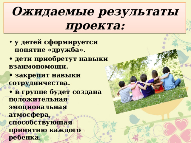 Ожидаемые результаты проекта: у детей сформируется понятие «дружба». • дети приобретут навыки взаимопомощи. • закрепят навыки сотрудничества. • в группе будет создана положительная эмоциональная атмосфера, способствующая принятию каждого ребенка. 