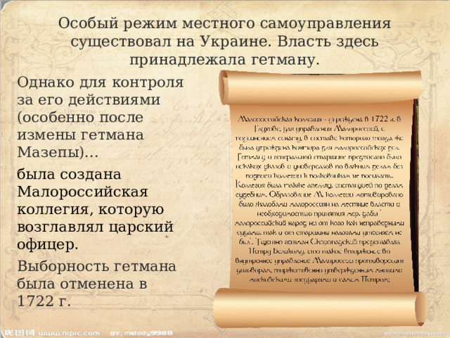 Особый режим местного самоуправления существовал на Украине. Власть здесь принадлежала гетману. Однако для контроля за его действиями (особенно после измены гетмана Мазепы)… была создана Малороссийская коллегия, которую возглавлял царский офицер. Выборность гетмана была отменена в 1722 г. 