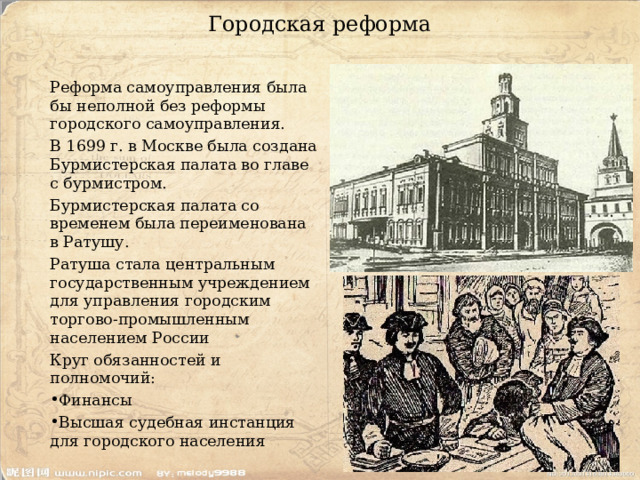 Городская реформа Реформа самоуправления была бы неполной без реформы городского самоуправления. В 1699 г. в Москве была создана Бурмистерская палата во главе с бурмистром. Бурмистерская палата со временем была переименована в Ратушу. Ратуша стала центральным государственным учреждением для управления городским торгово-промышленным населением России Круг обязанностей и полномочий: Финансы Высшая судебная инстанция для городского населения 