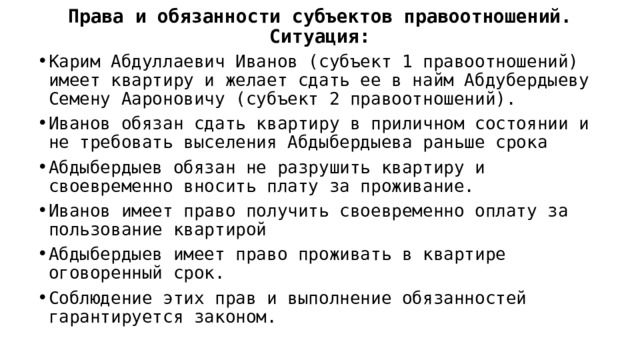 Права и обязанности субъектов правоотношений.  Ситуация: Карим Абдуллаевич Иванов (субъект 1 правоотношений) имеет квартиру и желает сдать ее в найм Абдубердыеву Семену Аароновичу (субъект 2 правоотношений). Иванов обязан сдать квартиру в приличном состоянии и не требовать выселения Абдыбердыева раньше срока Абдыбердыев обязан не разрушить квартиру и своевременно вносить плату за проживание. Иванов имеет право получить своевременно оплату за пользование квартирой Абдыбердыев имеет право проживать в квартире оговоренный срок. Соблюдение этих прав и выполнение обязанностей гарантируется законом. 