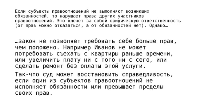 Если субъекты правоотношений не выполняют возникших обязанностей, то нарушает права других участников правоотношений. Это влечет за собой юридическую ответственность (от прав можно отказаться, а от обязанностей нет). Однако… … закон не позволяет требовать себе больше прав, чем положено. Например Иванов не может потребовать съехать с квартиры раньше времени, или увеличить плату ни с того ни с сего, или сделать ремонт без оплаты этой услуги. Так-что суд может восстановить справедливость, если один из субъектов правоотношений не исполняет обязанности или превышает пределы своих прав. 