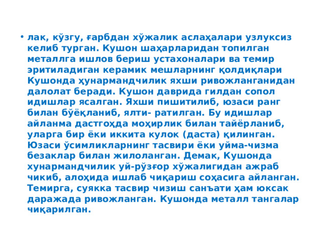 лак, кўзгу, ғарбдан хўжалик аслаҳалари узлуксиз келиб турган. Кушон шаҳарларидан топилган металлга ишлов бериш устахоналари ва темир эритиладиган керамик мешларнинг қолдиқлари Кушонда ҳунармандчилик яхши ривожланганидан далолат беради. Кушон даврида гилдан сопол идишлар ясалган. Яхши пишитилиб, юзаси ранг билан бўёқланиб, ялти- ратилган. Бу идишлар айланма дастгоҳда моҳирлик билан тайёрланиб, уларга бир ёки иккита кулок (даста) қилинган. Юзаси ўсимликларнинг тасвири ёки уйма-чизма безаклар билан жилоланган. Демак, Кушонда хунармандчилик уй-рўзғор хўжалигидан ажраб чикиб, алоҳида ишлаб чиқариш соҳасига айланган. Темирга, суякка тасвир чизиш санъати ҳам юксак даражада ривожланган. Кушонда металл тангалар чиқарилган. 