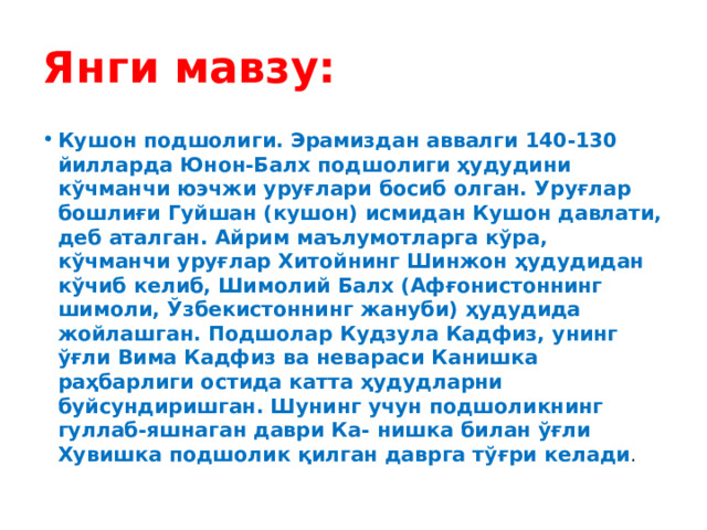 Янги мавзу: Кушон подшолиги. Эрамиздан аввалги 140-130 йилларда Юнон-Балх подшолиги ҳудудини кўчманчи юэчжи уруғлари босиб олган. Уруғлар бошлиғи Гуйшан (кушон) исмидан Кушон давлати, деб аталган. Айрим маълумотларга кўра, кўчманчи уруғлар Хитойнинг Шинжон ҳудудидан кўчиб келиб, Шимолий Балх (Афғонистоннинг шимоли, Ўзбекистоннинг жануби) ҳудудида жойлашган. Подшолар Кудзула Кадфиз, унинг ўғли Вима Кадфиз ва невараси Канишка раҳбарлиги остида катта ҳудудларни буйсундиришган. Шунинг учун подшоликнинг гуллаб-яшнаган даври Ка- нишка билан ўғли Хувишка подшолик қилган даврга тўғри келади . 