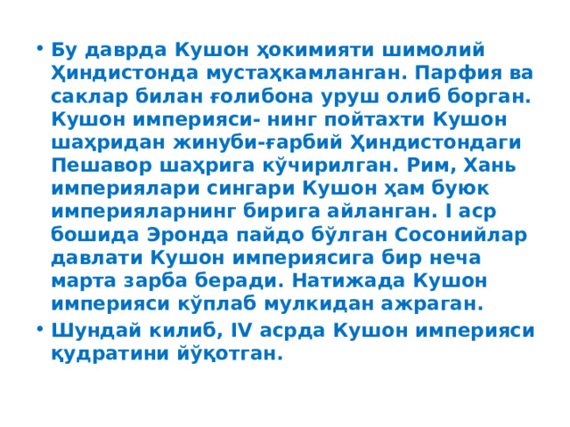 Бу даврда Кушон ҳокимияти шимолий Ҳиндистонда мустаҳкамланган. Парфия ва саклар билан ғолибона уруш олиб борган. Кушон империяси- нинг пойтахти Кушон шаҳридан жинуби-ғарбий Ҳиндистондаги Пешавор шаҳрига кўчирилган. Рим, Хань империялари сингари Кушон ҳам буюк империяларнинг бирига айланган. I аср бошида Эронда пайдо бўлган Сосонийлар давлати Кушон империясига бир неча марта зарба беради. Натижада Кушон империяси кўплаб мулкидан ажраган. Шундай килиб, IV асрда Кушон империяси қудратини йўқотган. 
