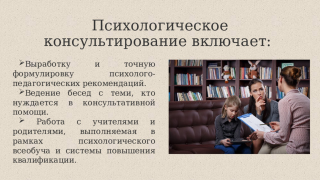 Психологическое консультирование включает: Выработку и точную формулировку психолого-педагогических рекомендаций. Ведение бесед с теми, кто нуждается в консультативной помощи.  Работа с учителями и родителями, выполняемая в рамках психологического всеобуча и системы повышения квалификации. 