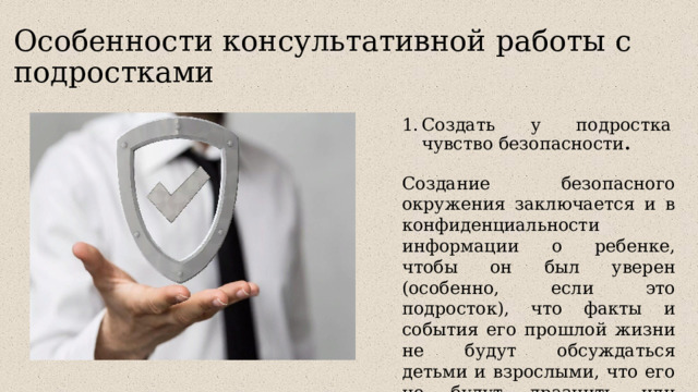 Особенности консультативной работы с подростками Создать у подростка чувство безопасности .   Создание безопасного окружения заключается и в конфиденциальности информации о ребенке, чтобы он был уверен (особенно, если это подросток), что факты и события его прошлой жизни не будут обсуждаться детьми и взрослыми, что его не будут дразнить или обвинять. 