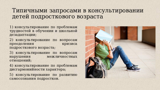 Типичными запросами в консультировании детей подросткового возраста 1) консультирование по проблемам трудностей в обучении и школьной дезадаптации; 2) консультирование по вопросам преодоления кризиса подросткового возраста; 3) консультирование по вопросам нарушения межличностных отношений; 4) консультирование по проблемам дисгармонийности характера; 5) консультирование по развитию самосознания подростков. 