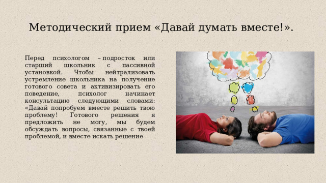 Методический прием «Давай думать вместе!».   Перед психологом – подросток или старший школьник с пассивной установкой. Чтобы нейтрализовать устремление школьника на получение готового совета и активизировать его поведение, психолог начинает консультацию следующими словами: «Давай попробуем вместе решить твою проблему! Готового решения я предложить не могу, мы будем обсуждать вопросы, связанные с твоей проблемой, и вместе искать решение 